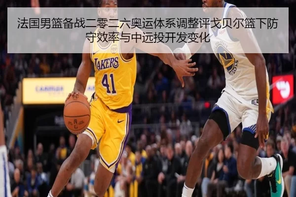 法国男篮备战二零二六奥运体系调整评戈贝尔篮下防守效率与中远投开发变化