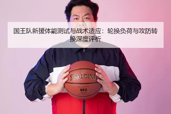 国王队新援体能测试与战术适应：轮换负荷与攻防转换深度评析