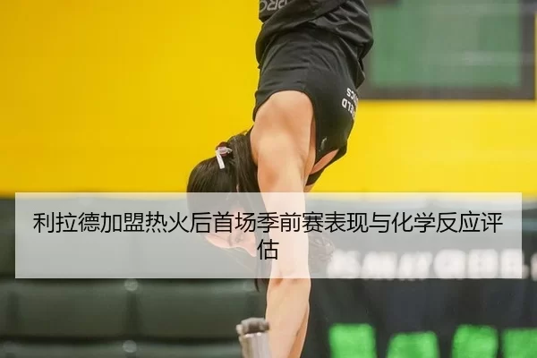 利拉德加盟热火后首场季前赛表现与化学反应评估